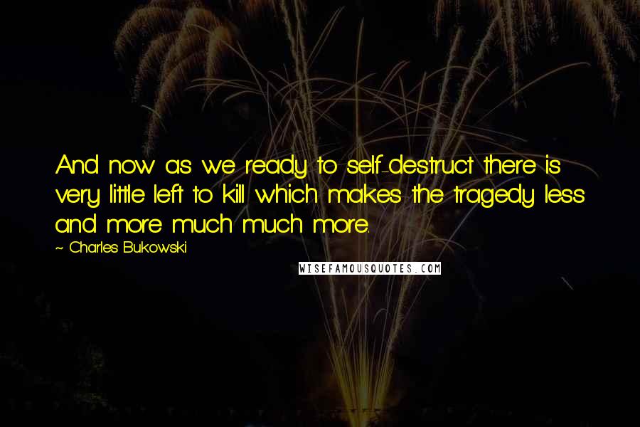 Charles Bukowski Quotes: And now as we ready to self-destruct there is very little left to kill which makes the tragedy less and more much much more.