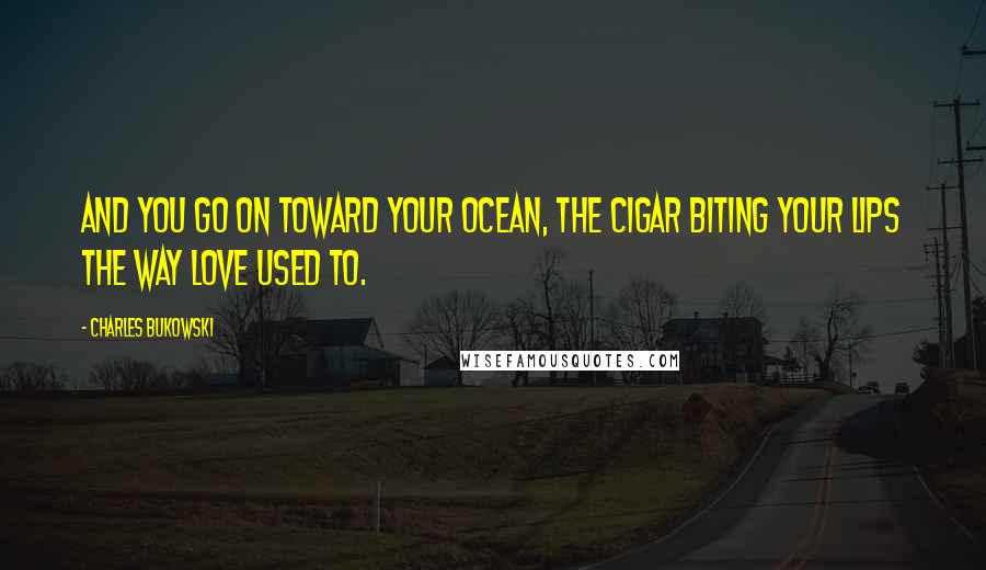 Charles Bukowski Quotes: And you go on toward your ocean, the cigar biting your lips the way love used to.