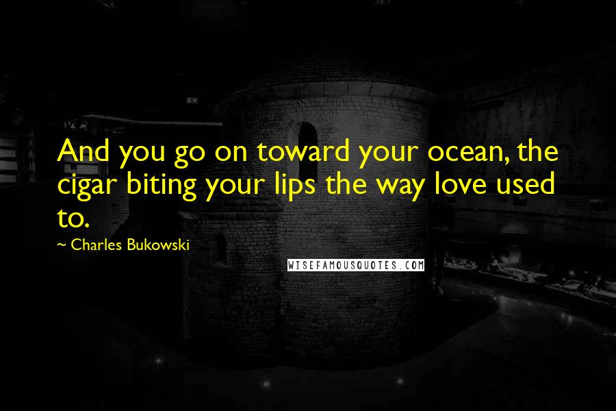 Charles Bukowski Quotes: And you go on toward your ocean, the cigar biting your lips the way love used to.
