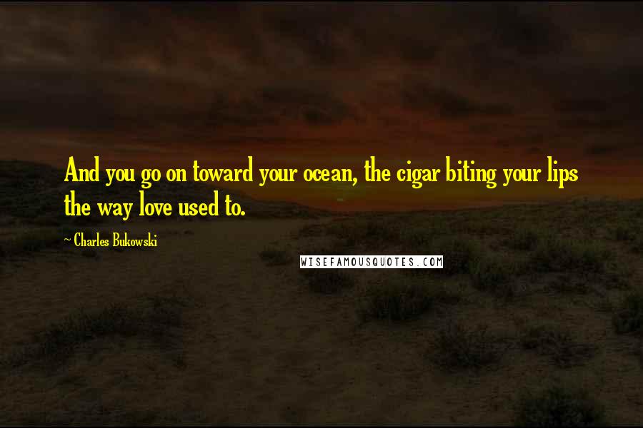 Charles Bukowski Quotes: And you go on toward your ocean, the cigar biting your lips the way love used to.