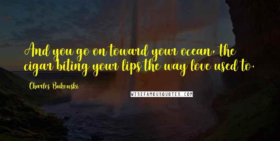 Charles Bukowski Quotes: And you go on toward your ocean, the cigar biting your lips the way love used to.