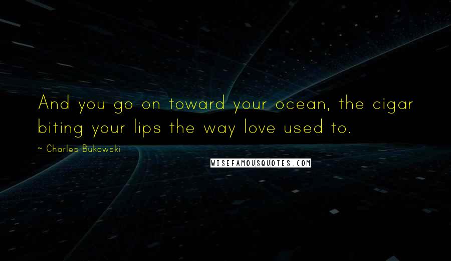 Charles Bukowski Quotes: And you go on toward your ocean, the cigar biting your lips the way love used to.