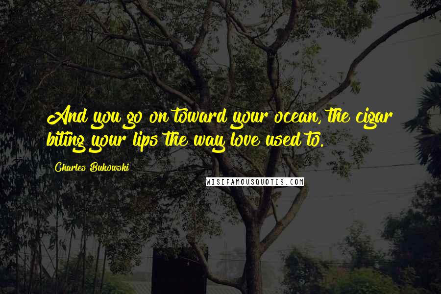 Charles Bukowski Quotes: And you go on toward your ocean, the cigar biting your lips the way love used to.