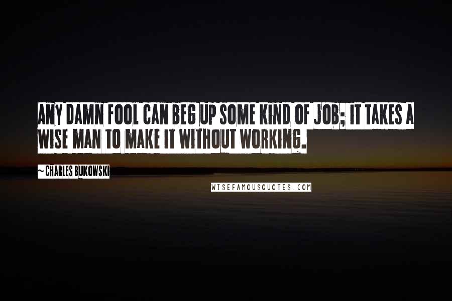Charles Bukowski Quotes: Any damn fool can beg up some kind of job; it takes a wise man to make it without working.