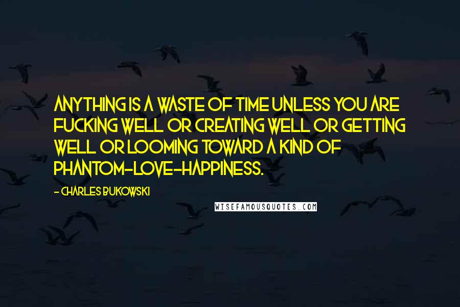 Charles Bukowski Quotes: Anything is a waste of time unless you are fucking well or creating well or getting well or looming toward a kind of phantom-love-happiness.