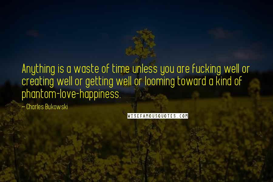 Charles Bukowski Quotes: Anything is a waste of time unless you are fucking well or creating well or getting well or looming toward a kind of phantom-love-happiness.