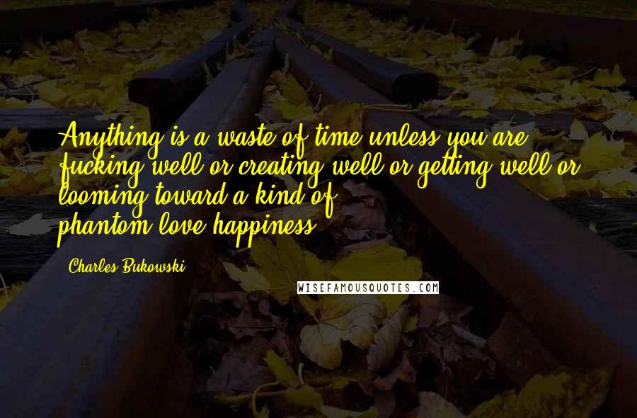 Charles Bukowski Quotes: Anything is a waste of time unless you are fucking well or creating well or getting well or looming toward a kind of phantom-love-happiness.