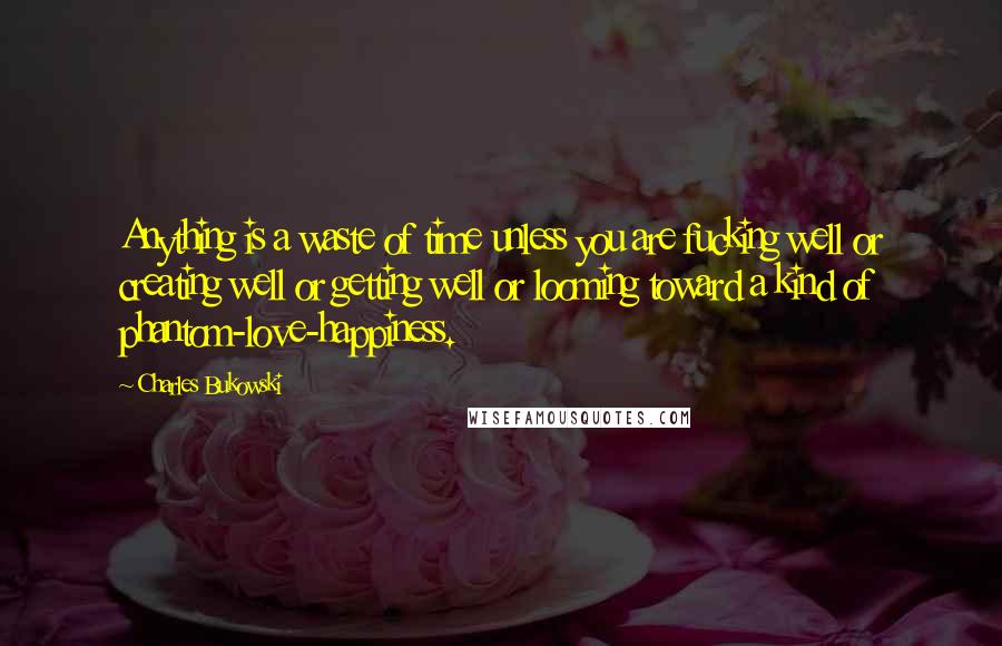 Charles Bukowski Quotes: Anything is a waste of time unless you are fucking well or creating well or getting well or looming toward a kind of phantom-love-happiness.