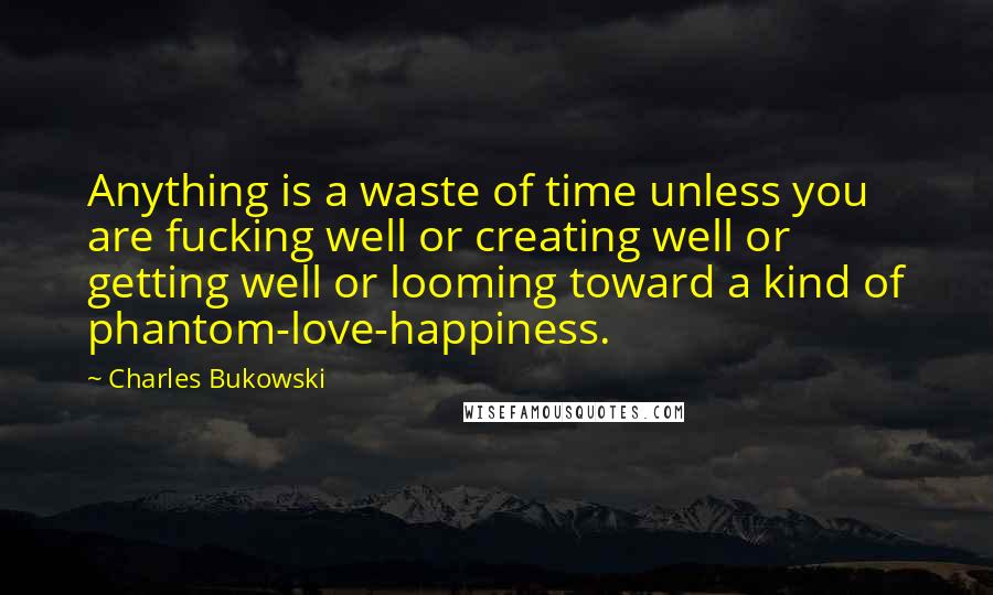 Charles Bukowski Quotes: Anything is a waste of time unless you are fucking well or creating well or getting well or looming toward a kind of phantom-love-happiness.