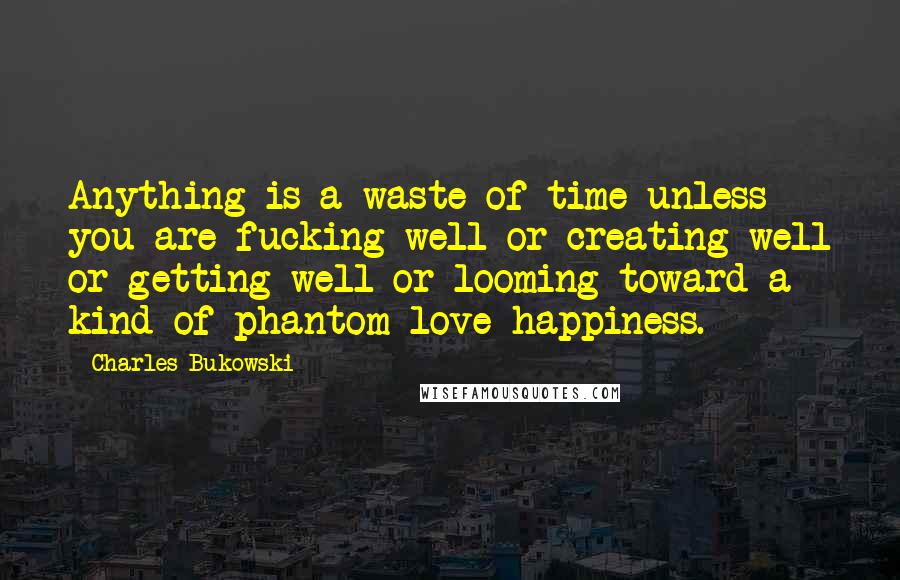 Charles Bukowski Quotes: Anything is a waste of time unless you are fucking well or creating well or getting well or looming toward a kind of phantom-love-happiness.