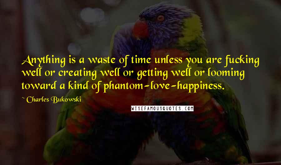 Charles Bukowski Quotes: Anything is a waste of time unless you are fucking well or creating well or getting well or looming toward a kind of phantom-love-happiness.