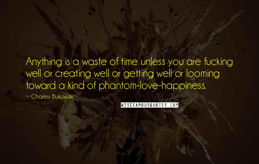 Charles Bukowski Quotes: Anything is a waste of time unless you are fucking well or creating well or getting well or looming toward a kind of phantom-love-happiness.