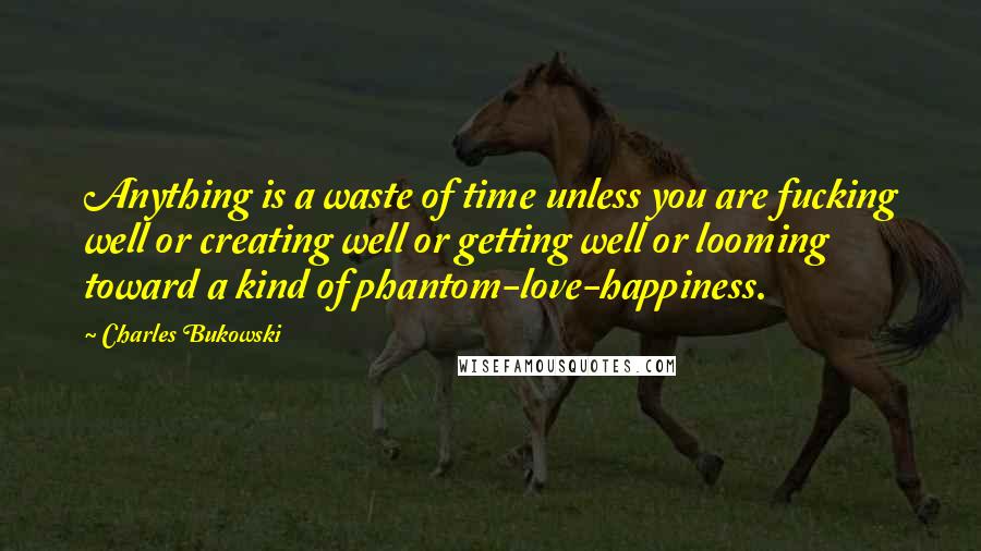 Charles Bukowski Quotes: Anything is a waste of time unless you are fucking well or creating well or getting well or looming toward a kind of phantom-love-happiness.