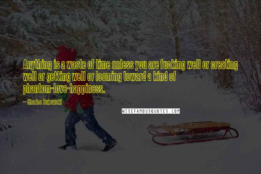 Charles Bukowski Quotes: Anything is a waste of time unless you are fucking well or creating well or getting well or looming toward a kind of phantom-love-happiness.