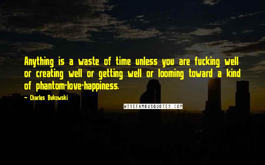 Charles Bukowski Quotes: Anything is a waste of time unless you are fucking well or creating well or getting well or looming toward a kind of phantom-love-happiness.