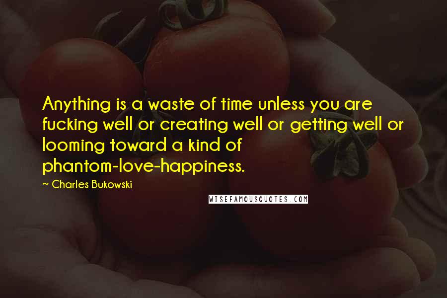 Charles Bukowski Quotes: Anything is a waste of time unless you are fucking well or creating well or getting well or looming toward a kind of phantom-love-happiness.