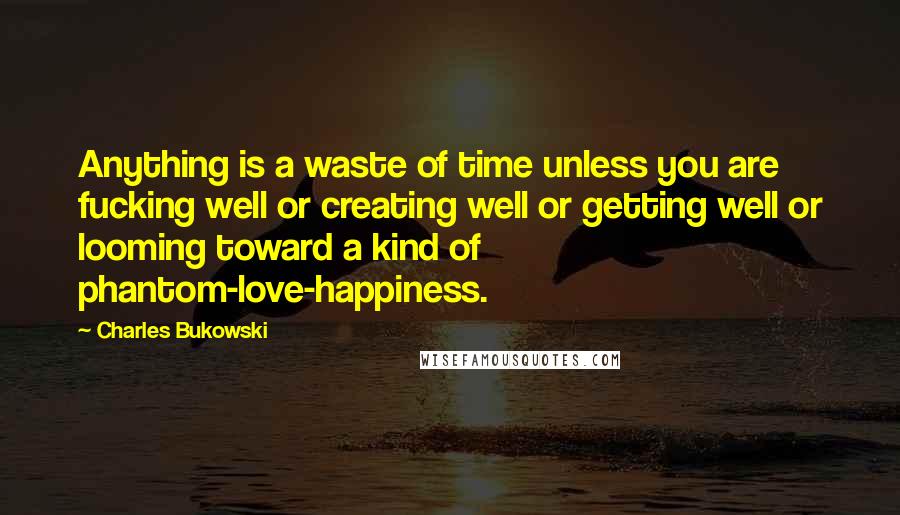 Charles Bukowski Quotes: Anything is a waste of time unless you are fucking well or creating well or getting well or looming toward a kind of phantom-love-happiness.