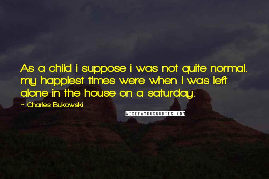 Charles Bukowski Quotes: As a child i suppose i was not quite normal. my happiest times were when i was left alone in the house on a saturday.