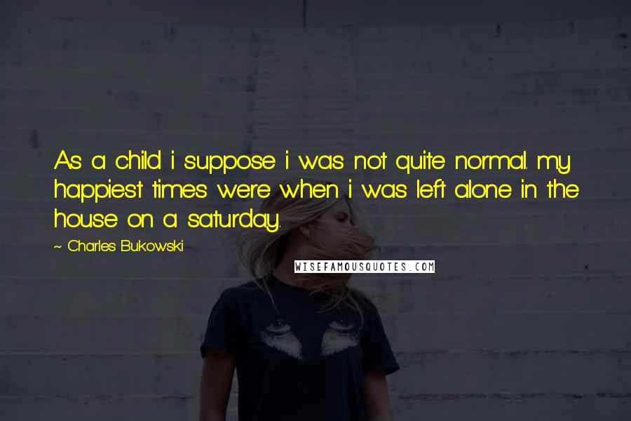 Charles Bukowski Quotes: As a child i suppose i was not quite normal. my happiest times were when i was left alone in the house on a saturday.