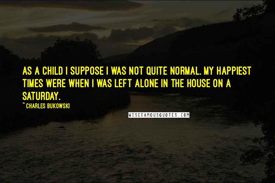 Charles Bukowski Quotes: As a child i suppose i was not quite normal. my happiest times were when i was left alone in the house on a saturday.