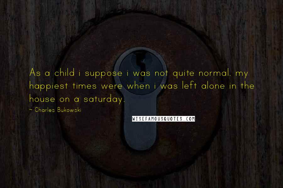 Charles Bukowski Quotes: As a child i suppose i was not quite normal. my happiest times were when i was left alone in the house on a saturday.