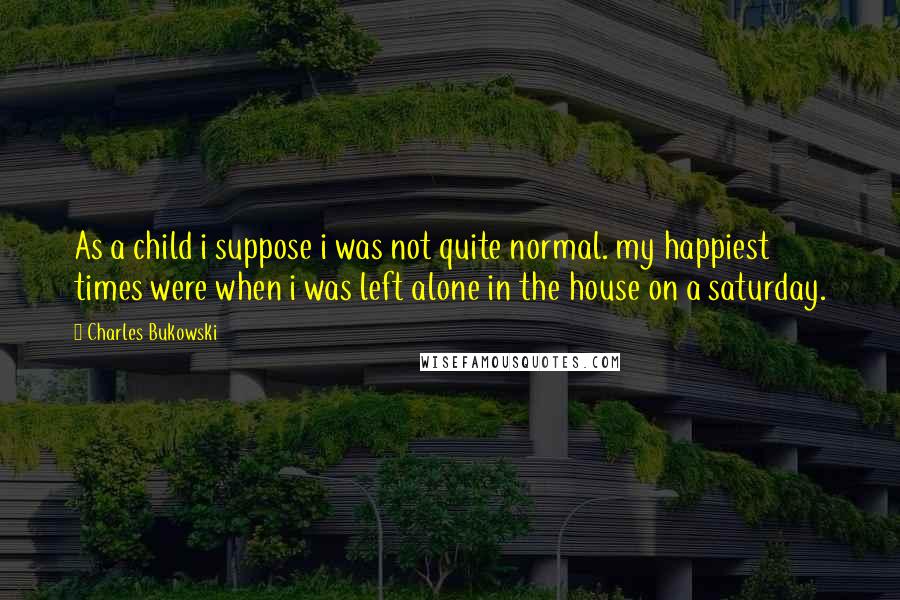 Charles Bukowski Quotes: As a child i suppose i was not quite normal. my happiest times were when i was left alone in the house on a saturday.