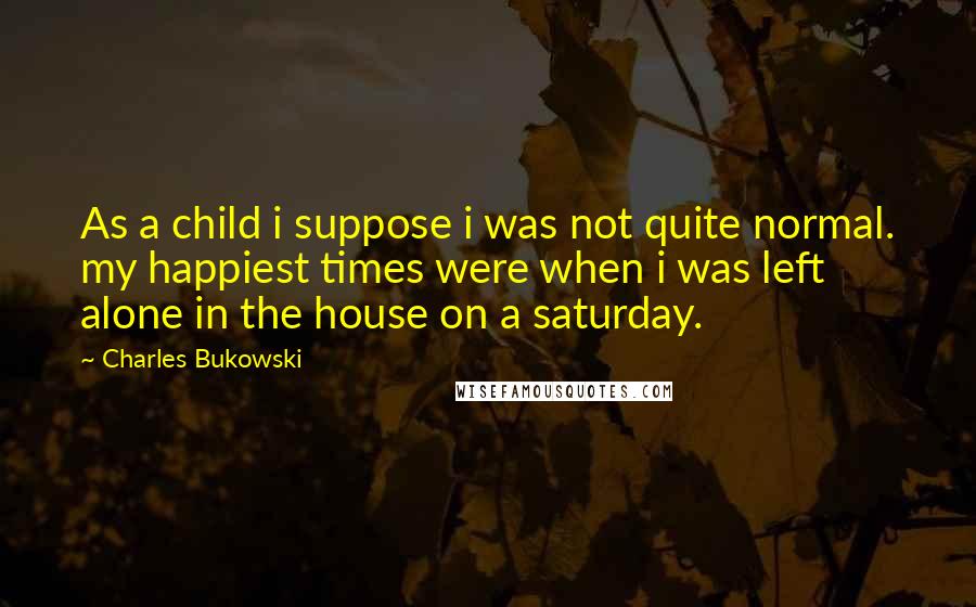 Charles Bukowski Quotes: As a child i suppose i was not quite normal. my happiest times were when i was left alone in the house on a saturday.