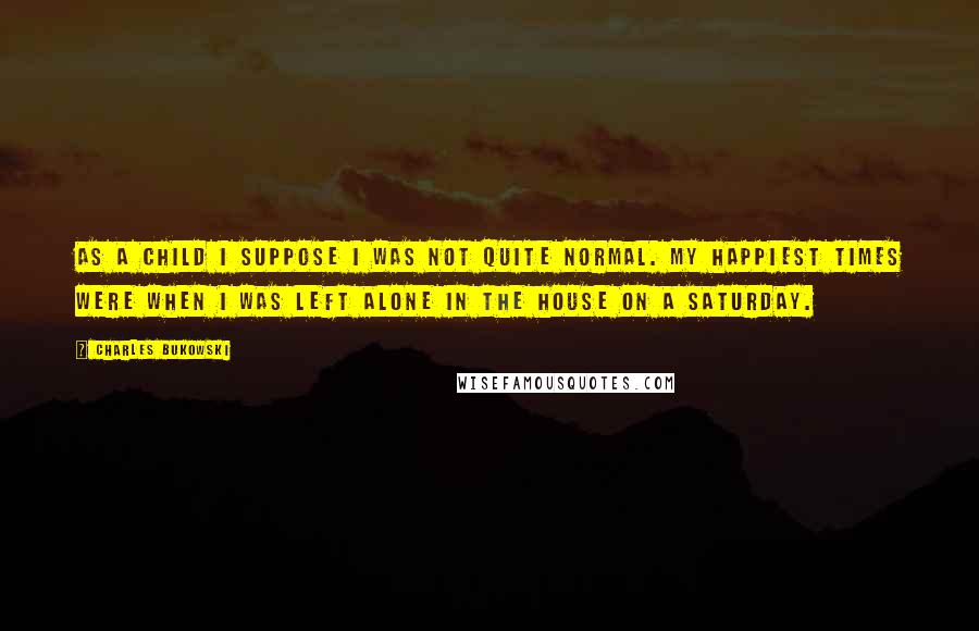 Charles Bukowski Quotes: As a child i suppose i was not quite normal. my happiest times were when i was left alone in the house on a saturday.