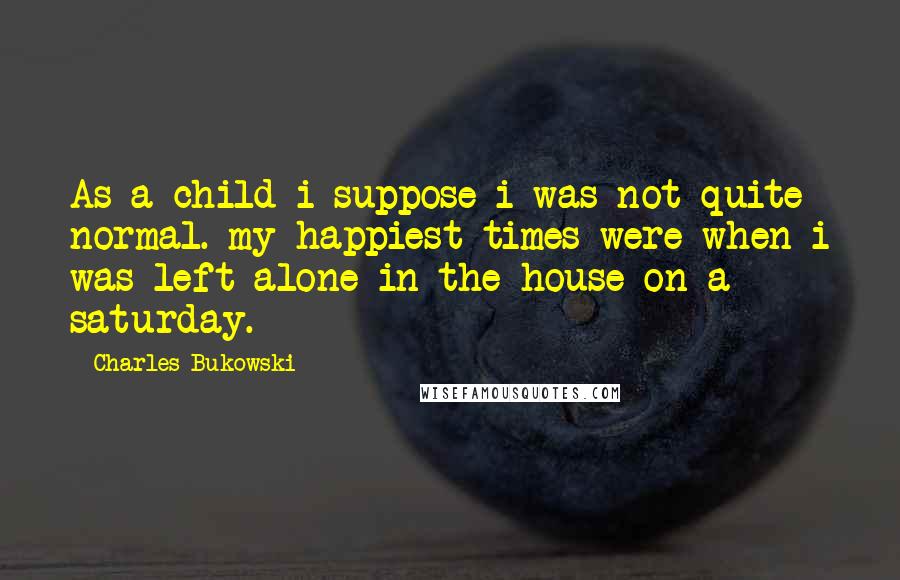 Charles Bukowski Quotes: As a child i suppose i was not quite normal. my happiest times were when i was left alone in the house on a saturday.