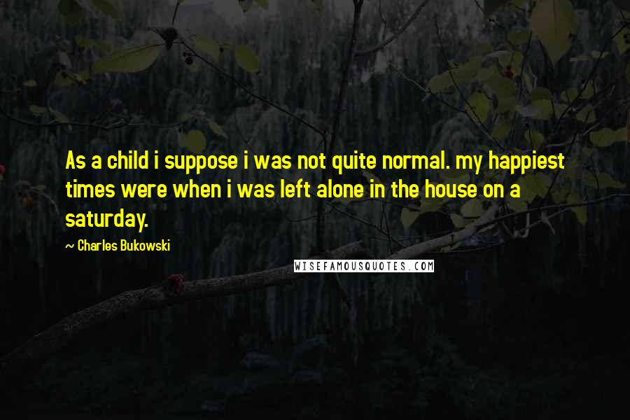 Charles Bukowski Quotes: As a child i suppose i was not quite normal. my happiest times were when i was left alone in the house on a saturday.