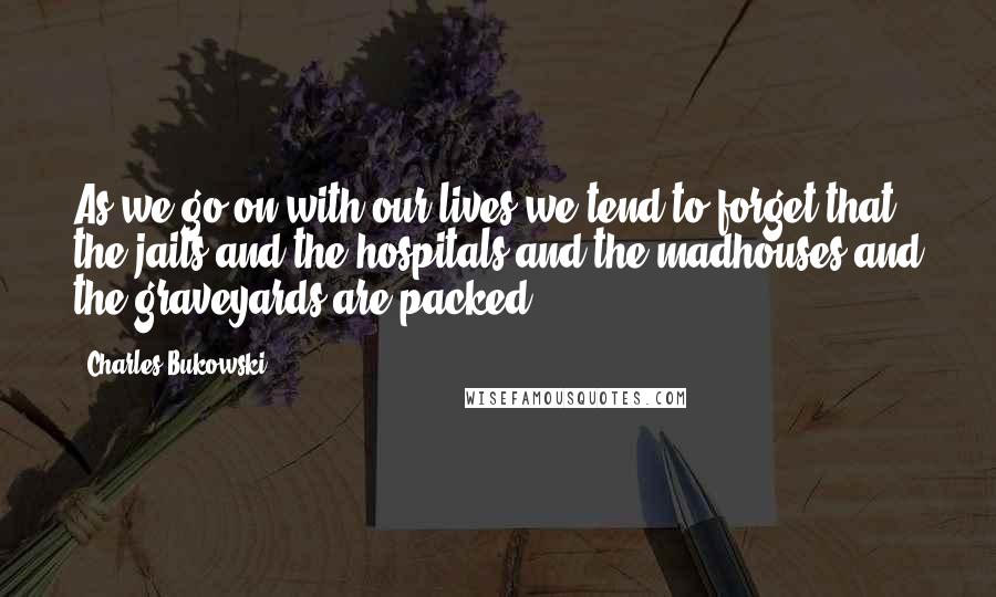 Charles Bukowski Quotes: As we go on with our lives we tend to forget that the jails and the hospitals and the madhouses and the graveyards are packed.