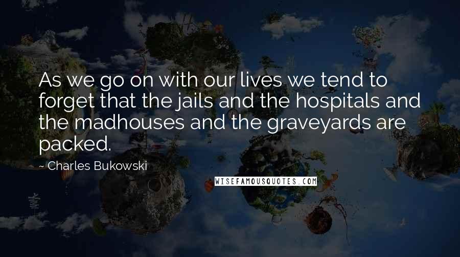 Charles Bukowski Quotes: As we go on with our lives we tend to forget that the jails and the hospitals and the madhouses and the graveyards are packed.