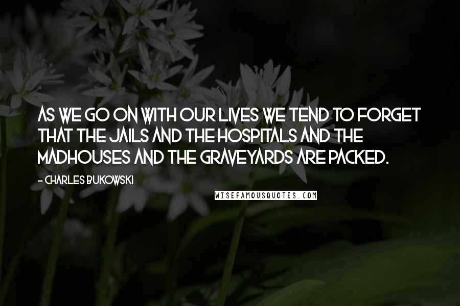 Charles Bukowski Quotes: As we go on with our lives we tend to forget that the jails and the hospitals and the madhouses and the graveyards are packed.