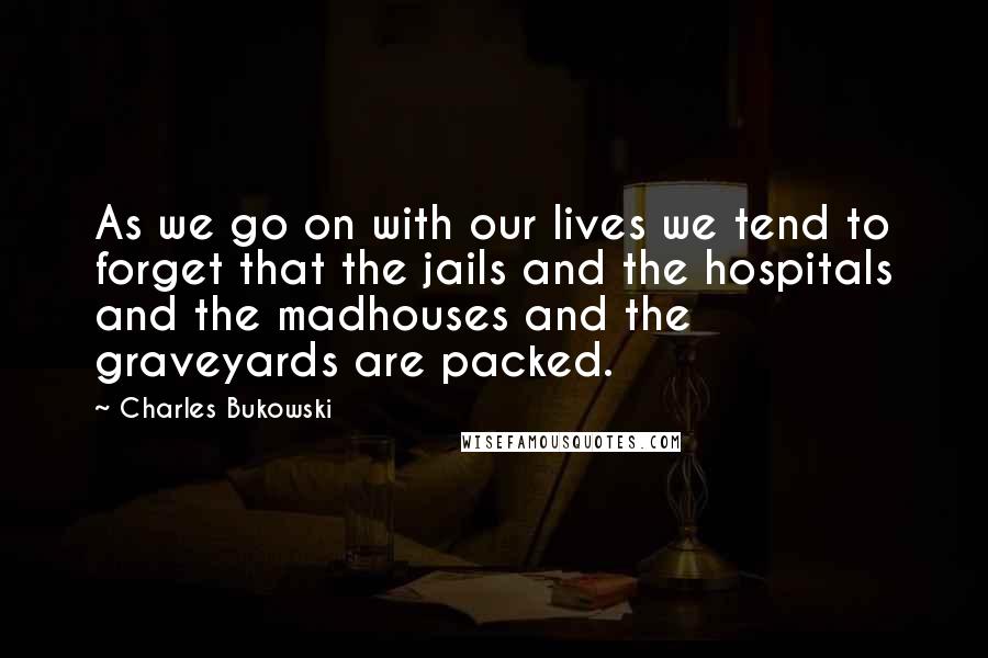 Charles Bukowski Quotes: As we go on with our lives we tend to forget that the jails and the hospitals and the madhouses and the graveyards are packed.