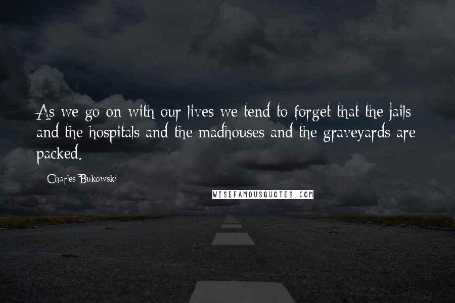 Charles Bukowski Quotes: As we go on with our lives we tend to forget that the jails and the hospitals and the madhouses and the graveyards are packed.