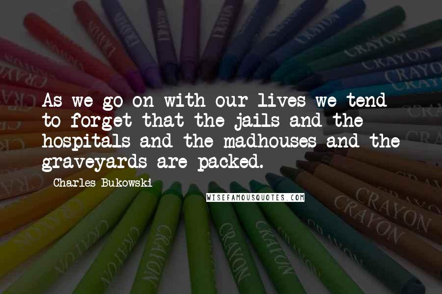 Charles Bukowski Quotes: As we go on with our lives we tend to forget that the jails and the hospitals and the madhouses and the graveyards are packed.