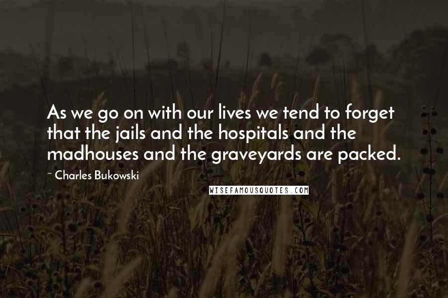 Charles Bukowski Quotes: As we go on with our lives we tend to forget that the jails and the hospitals and the madhouses and the graveyards are packed.