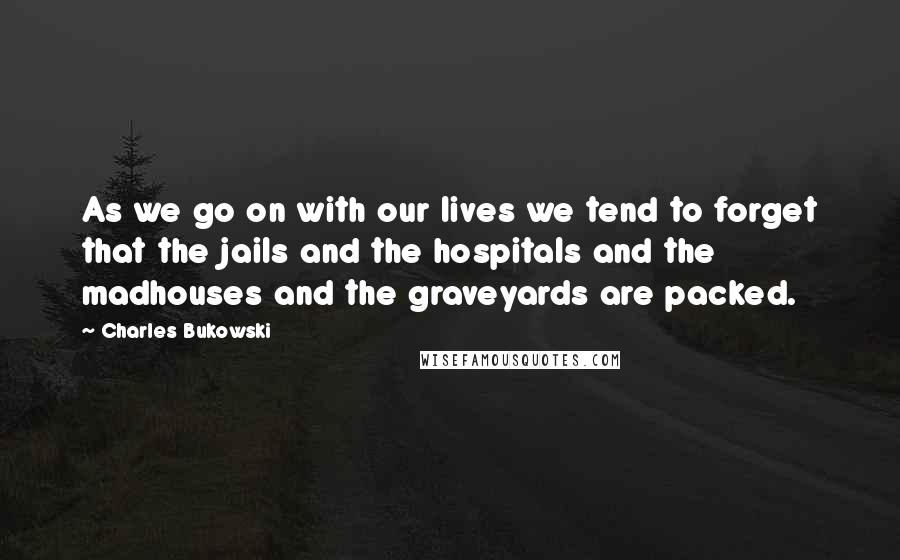 Charles Bukowski Quotes: As we go on with our lives we tend to forget that the jails and the hospitals and the madhouses and the graveyards are packed.