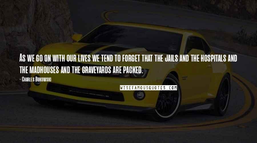 Charles Bukowski Quotes: As we go on with our lives we tend to forget that the jails and the hospitals and the madhouses and the graveyards are packed.