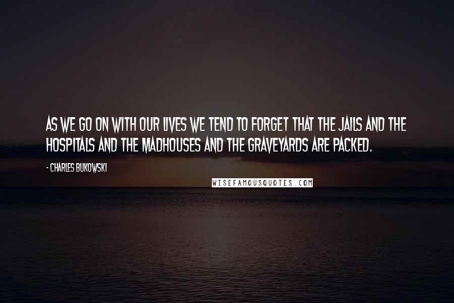 Charles Bukowski Quotes: As we go on with our lives we tend to forget that the jails and the hospitals and the madhouses and the graveyards are packed.