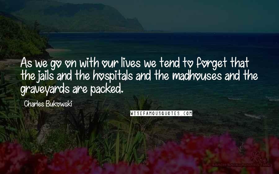 Charles Bukowski Quotes: As we go on with our lives we tend to forget that the jails and the hospitals and the madhouses and the graveyards are packed.