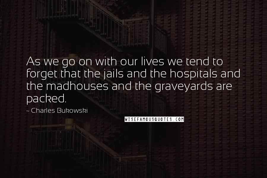 Charles Bukowski Quotes: As we go on with our lives we tend to forget that the jails and the hospitals and the madhouses and the graveyards are packed.