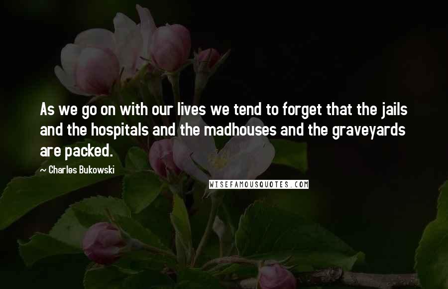 Charles Bukowski Quotes: As we go on with our lives we tend to forget that the jails and the hospitals and the madhouses and the graveyards are packed.