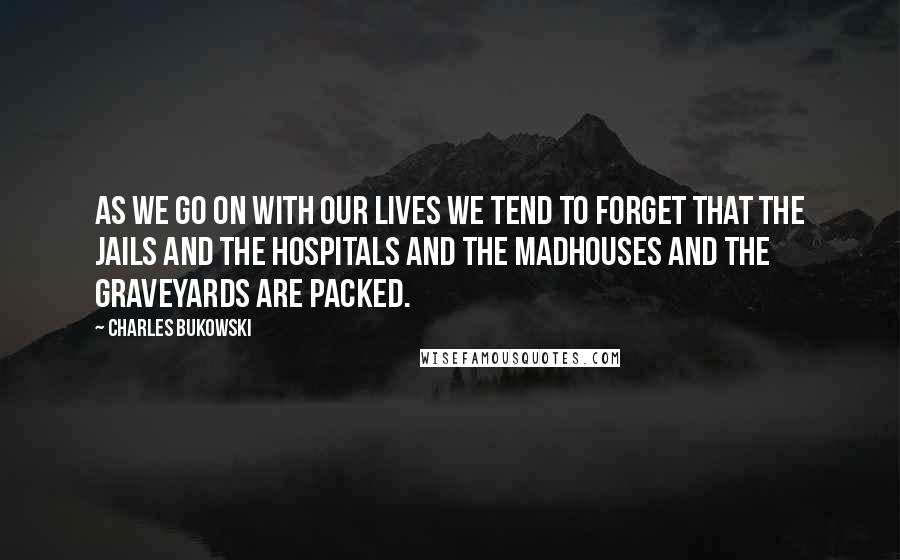 Charles Bukowski Quotes: As we go on with our lives we tend to forget that the jails and the hospitals and the madhouses and the graveyards are packed.