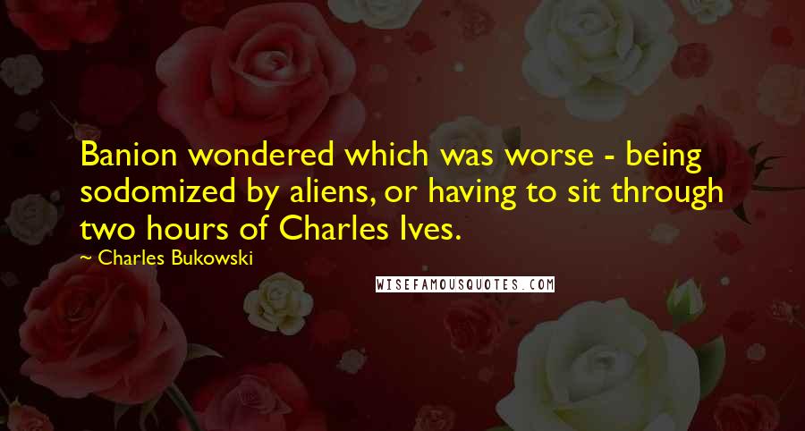 Charles Bukowski Quotes: Banion wondered which was worse - being sodomized by aliens, or having to sit through two hours of Charles Ives.