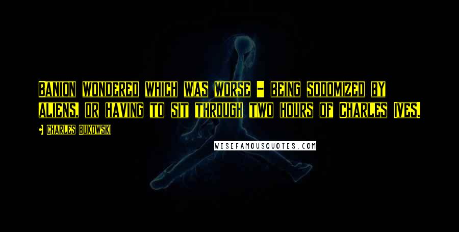 Charles Bukowski Quotes: Banion wondered which was worse - being sodomized by aliens, or having to sit through two hours of Charles Ives.