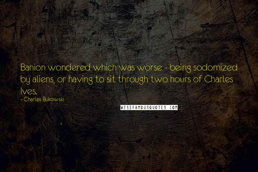 Charles Bukowski Quotes: Banion wondered which was worse - being sodomized by aliens, or having to sit through two hours of Charles Ives.