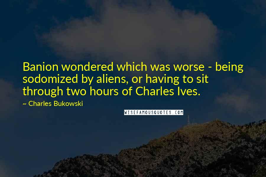 Charles Bukowski Quotes: Banion wondered which was worse - being sodomized by aliens, or having to sit through two hours of Charles Ives.