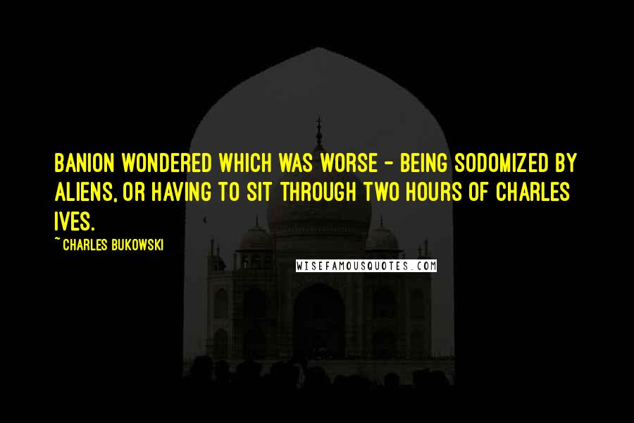 Charles Bukowski Quotes: Banion wondered which was worse - being sodomized by aliens, or having to sit through two hours of Charles Ives.