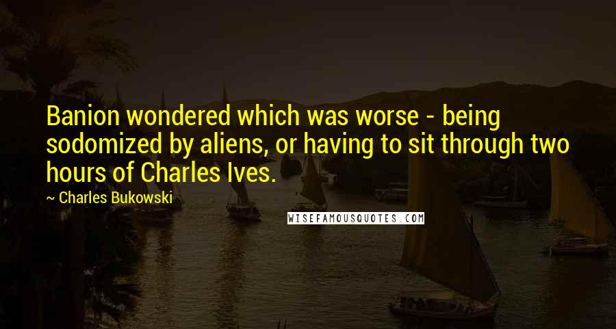 Charles Bukowski Quotes: Banion wondered which was worse - being sodomized by aliens, or having to sit through two hours of Charles Ives.